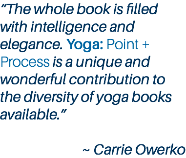 “The whole book is filled with intelligence and elegance. Yoga: Point + Process is a unique and wonderful contribution to the diversity of yoga books available.” ~ Carrie Owerko