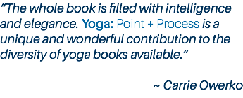 “The whole book is filled with intelligence and elegance. Yoga: Point + Process is a unique and wonderful contribution to the diversity of yoga books available.” ~ Carrie Owerko