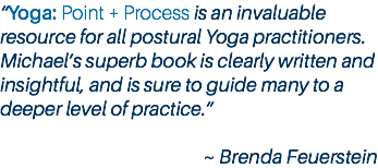 “Yoga: Point + Process is an invaluable resource for all postural Yoga practitioners. Michael’s superb book is clearly written and insightful, and is sure to guide many to a deeper level of practice.” ~ Brenda Feuerstein