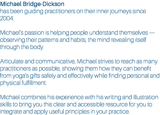 Michael Bridge-Dickson has been guiding practitioners on their inner journeys since 2004. Michael’s passion is helping people understand themselves — observing their patterns and habits, the mind revealing itself through the body. Articulate and communicative, Michael strives to reach as many practitioners as possible, showing them how they can benefit from yoga’s gifts safely and effectively while finding personal and physical fulfillment. Michael combines his experience with his writing and illustration skills to bring you this clear and accessible resource for you to integrate and apply useful principles in your practice.