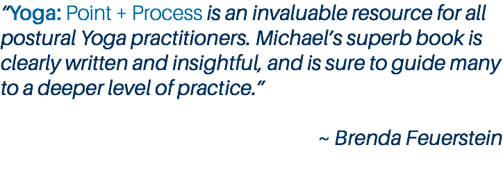 “Yoga: Point + Process is an invaluable resource for all postural Yoga practitioners. Michael’s superb book is clearly written and insightful, and is sure to guide many to a deeper level of practice.” ~ Brenda Feuerstein