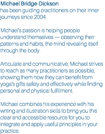 Michael Bridge-Dickson has been guiding practitioners on their inner journeys since 2004. Michael’s passion is helping people understand themselves — observing their patterns and habits, the mind revealing itself through the body. Articulate and communicative, Michael strives to reach as many practitioners as possible, showing them how they can benefit from yoga’s gifts safely and effectively while finding personal and physical fulfillment. Michael combines his experience with his writing and illustration skills to bring you this clear and accessible resource for you to integrate and apply useful principles in your practice.